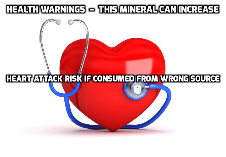 Health Warnings – This Mineral Can Increase Heart Attack Risk If Consumed from Wrong Source - Fact: you need minerals to stay alive. No minerals in the body, no more you. But wait just a second, because here’s another fact for you to bite into: too much of one particular mineral from the wrong source can increase heart attack risk. A little scary. But here is the good news: if you get the mineral from the right source, you can overdose on it without a problem.